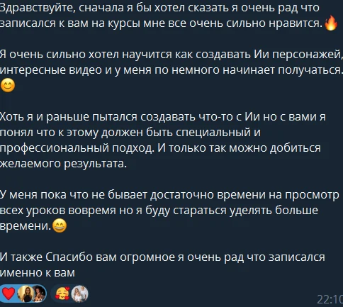 Здравствуйте, сначала я бы хотел сказать, я очень рад, что записался к вам на курсы, мне всё очень сильно нравится. Я очень сильно хотел научиться создавать AI-персонажей, интересные видео, и у меня понемногу начинает получаться. Хоть я и раньше пытался создавать что-то с AI, но с вами я понял, что к этому должен быть специальный и профессиональный подход. И только так можно добиться желаемого результата. У меня пока что не бывает достаточно времени на просмотр всех уроков вовремя, но я буду стараться уделять больше времени. И также спасибо вам огромное, я очень рад, что записался именно к вам.